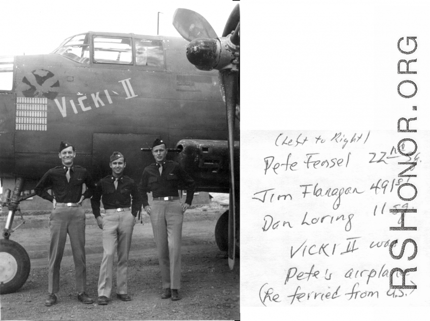 Peter Fensel 22nd sg. Jim Flanagan 491st, Dan Loring 11sg (left to right) . Vicki II was Pete's airplane (re-ferried from U.S.)  James Flanagan, pilot/Ops Officer 491st Bm Sq, then Ops Officer 341st Bm Grp. Jim was leader of the four 491st B-25s which, along with 4 11th Squadron planes led by Dan Loring (mission leader) departed Luichow (Liuzhou) on 16 Oct 44 to attack Japanese shipping in Victoria Harbor, Hong Kong as part of the 14th Air Force's all out effort. 
