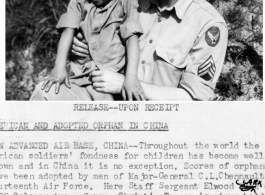 Throughout the world the American soldiers' fondness for children has become well known and in China it is no exception. Scores of orphans have been adopted by men of the Major-General C. L. Chennault\'s Fourteenth Air Force.  here Staff Sergeant Elwood Clark of 2922 Coleman Ave., Corpus Christi, Texas, is shown holding Marie Liu, 6-year old girl who was found wandering near a base of the Fourteenth Air Force Chinese-American Composite Wing.  Sgt Clark and a few of his friends bought clothes for the child a